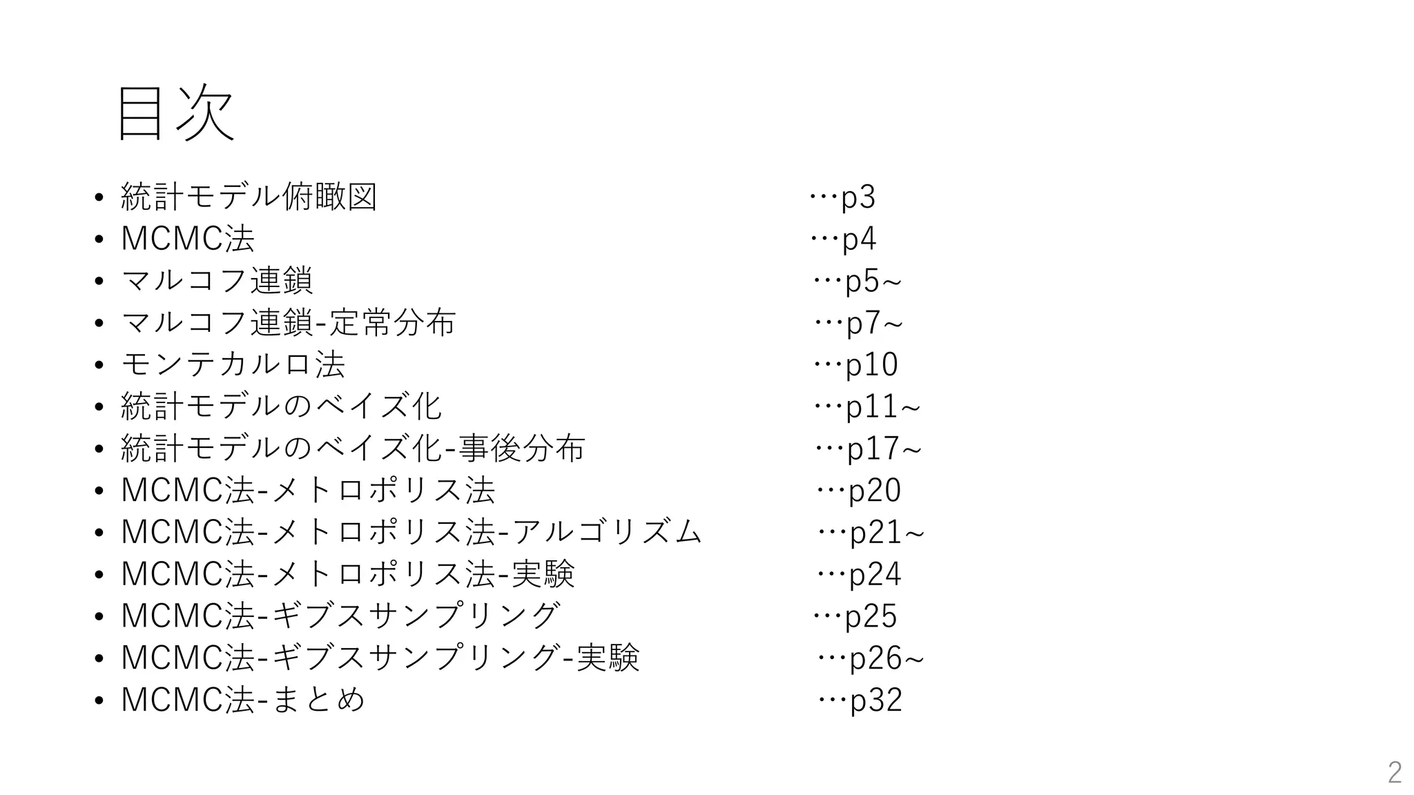 目次
• 統計モデル俯瞰図 …p3
• MCMC法 …p4
• マルコフ連鎖 …p5~
• マルコフ連鎖-定常分布 …p7~
• モンテカルロ法 …p10
• 統計モデルのベイズ化 …p11~
• 統計モデルのベイズ化-事後分布 …p17~
• MCMC法-メトロポリス法 …p20
• MCMC法-メトロポリス法-アルゴリズム …p21~
• MCMC法-メトロポリス法-実験 …p24
• MCMC法-ギブスサンプリング …p25
• MCMC法-ギブスサンプリング-実験 …p26~
• MCMC法-まとめ …p32
2
 