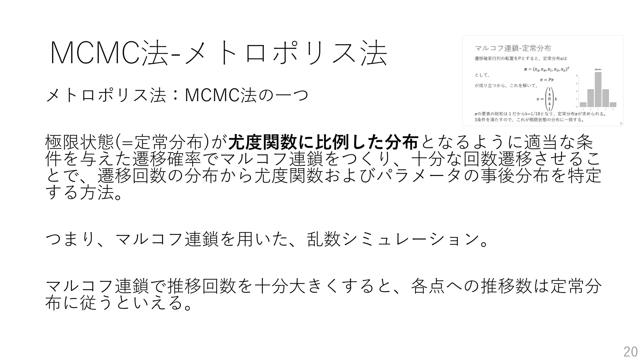 MCMC法-メトロポリス法
メトロポリス法：MCMC法の一つ
極限状態(=定常分布)が尤度関数に比例した分布となるように適当な条
件を与えた遷移確率でマルコフ連鎖をつくり、十分な回数遷移させるこ
とで、遷移回数の分布から尤度関数およびパラメータの事後分布を特定
する方法。
つまり、マルコフ連鎖を用いた、乱数シミュレーション。
マルコフ連鎖で推移回数を十分大きくすると、各点への推移数は定常分
布に従うといえる。
20
 