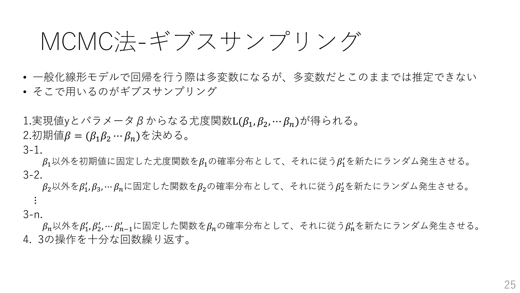 MCMC法-ギブスサンプリング
• 一般化線形モデルで回帰を行う際は多変数になるが、多変数だとこのままでは推定できない
• そこで用いるのがギブスサンプリング
1.実現値yとパラメータβからなる尤度関数L(𝛽1, 𝛽2, ⋯ 𝛽 𝑛)が得られる。
2.初期値𝛽 = (𝛽1 𝛽2 ⋯ 𝛽 𝑛)を決める。
3-1.
𝛽1以外を初期値に固定した尤度関数を𝛽1の確率分布として、それに従う𝛽1
′
を新たにランダム発生させる。
3-2.
𝛽2以外を𝛽1
′
, 𝛽3, ⋯ 𝛽 𝑛に固定した関数を𝛽2の確率分布として、それに従う𝛽2
′
を新たにランダム発生させる。
⋮
3-n.
𝛽 𝑛以外を𝛽1
′
, 𝛽2
′
, ⋯ 𝛽 𝑛−1
′
に固定した関数を𝛽 𝑛の確率分布として、それに従う𝛽 𝑛
′
を新たにランダム発生させる。
4. 3の操作を十分な回数繰り返す。
25
 