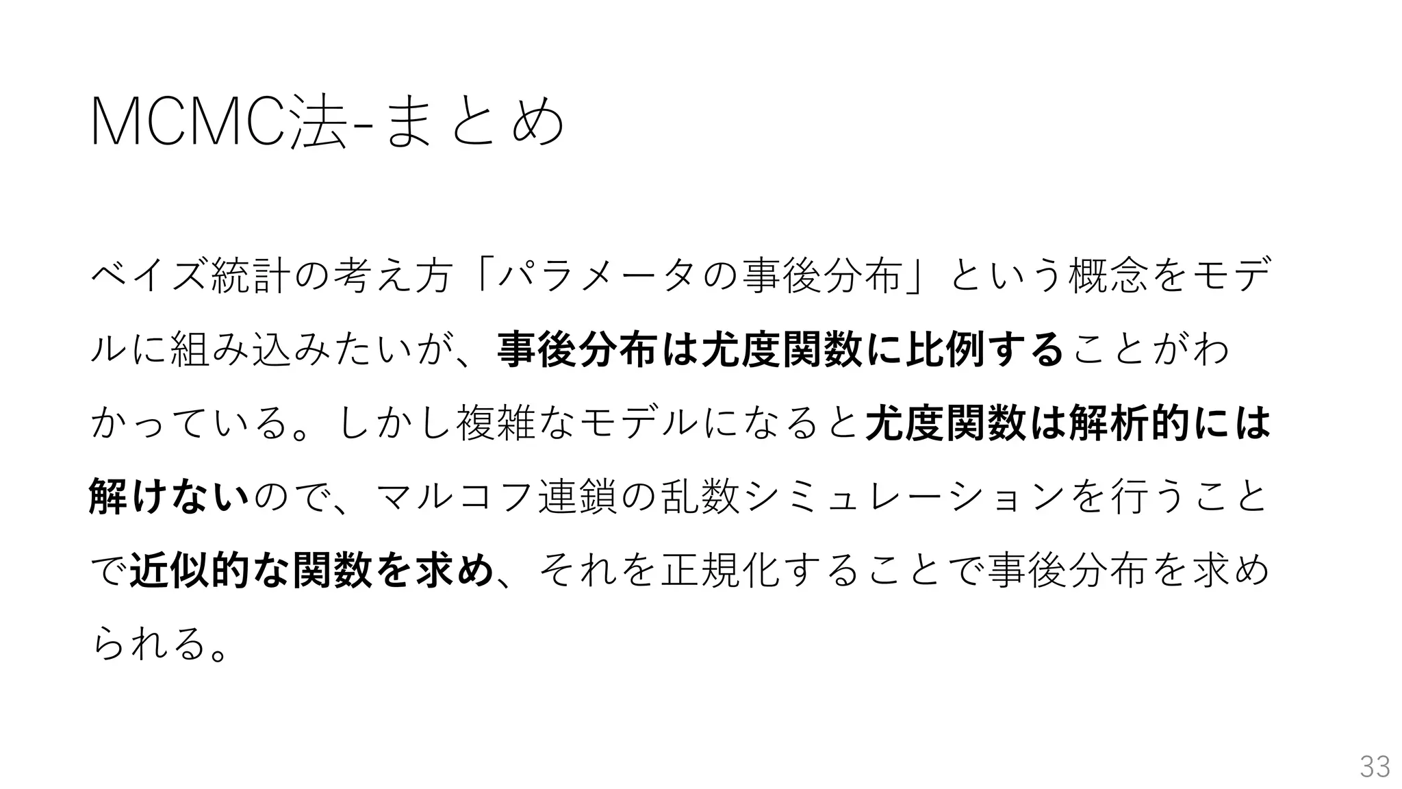 MCMC法-まとめ
ベイズ統計の考え方「パラメータの事後分布」という概念をモデ
ルに組み込みたいが、事後分布は尤度関数に比例することがわ
かっている。しかし複雑なモデルになると尤度関数は解析的には
解けないので、マルコフ連鎖の乱数シミュレーションを行うこと
で近似的な関数を求め、それを正規化することで事後分布を求め
られる。
33
 