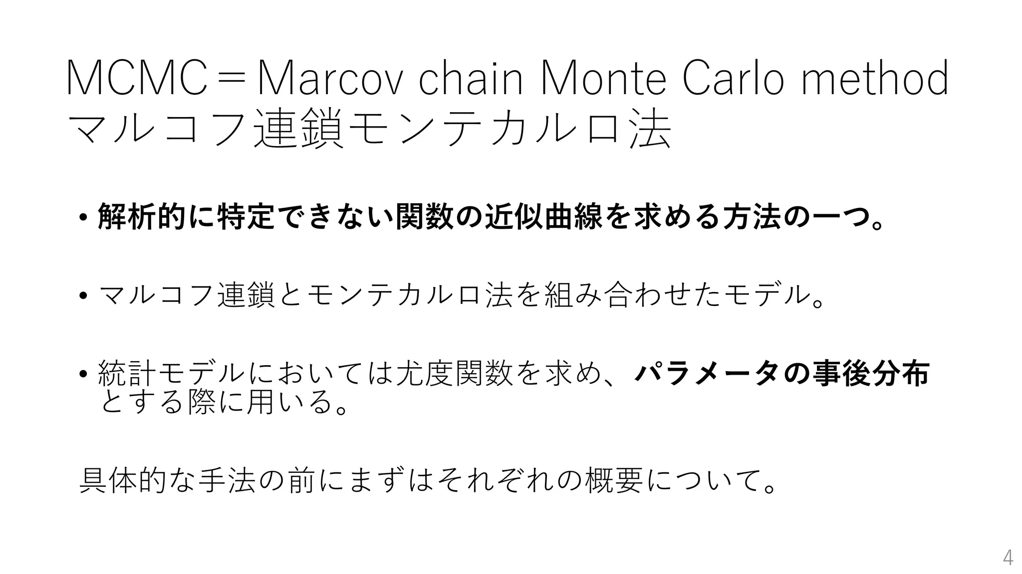 MCMC＝Marcov chain Monte Carlo method
マルコフ連鎖モンテカルロ法
• 解析的に特定できない関数の近似曲線を求める方法の一つ。
• マルコフ連鎖とモンテカルロ法を組み合わせたモデル。
• 統計モデルにおいては尤度関数を求め、パラメータの事後分布
とする際に用いる。
具体的な手法の前にまずはそれぞれの概要について。
4
 
