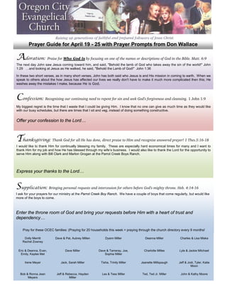 Prayer Guide for April 19 - 25 with Prayer Prompts from Don Wallace

Adoration: Praise for Who God Is by focusing on one of the names or descriptions of God in the Bible. Matt. 6:9
The next day John saw Jesus coming toward him, and said, quot;Behold the lamb of God who takes away the sin of the world!quot; John
1:29 …and looking at Jesus as He walked, he said, quot;Behold the Lamb of God!quot; John 1:36

In these two short verses, as in many short verses, John has both said who Jesus is and His mission in coming to earth. When we
speak to others about the how Jesus has affected our lives we really don't have to make it much more complicated then this; He
washes away the mistakes I make, because He is God.



Confession: Recognizing our continuing need to repent for sin and seek God’s forgiveness and cleansing. 1 John 1:9
My biggest regret is the time that I waste that I could be giving Him. I know that no one can give as much time as they would like
with our busy schedules, but there are times that I sit and veg, instead of doing something constructive.


Offer your confession to the Lord…



Thanksgiving: Thank God for all He has done, direct praise to Him and recognize answered prayer! 1 Thes.5:16-18
I would like to thank Him for continually blessing my family. These are especially hard economical times for many and I want to
thank Him for my job and how He has blessed through my wife’s business. I would also like to thank the Lord for the opportunity to
serve Him along with Bill Clark and Marlon Grogan at the Parrot Creek Boys Ranch.




Express your thanks to the Lord…


Supplication: Bringing personal requests and intercession for others before God’s mighty throne. Heb. 4:14-16
I ask for your prayers for our ministry at the Parrot Creek Boy Ranch. We have a couple of boys that come regularly, but would like
more of the boys to come.



Enter the throne room of God and bring your requests before Him with a heart of trust and
dependency…

    Pray for these OCEC families: (Praying for 20 households this week = praying through the church directory every 9 months!

     Dolly Merritt        Dave & Pat, Aubrey Millen         Dyann Miller               Deanna Miller           Charles & Lisa Miska
    Rachel Zowney


 Eric & Deanna, Evan,            Dave Miller            Dave & Tameray, Joe,          Charlotte Milles        Lyle & Jackie Mitchael
  Emily, Kaylee Met                                         Sophia Miller

     Irene Meyer              Jack, Sarah Miller         Tisha, Trinity Miller      Jeanette Millspaugh       Jeff & Jodi, Tyler, Katie
                                                                                                                       Moon

  Bob & Ronna Jean         Jeff & Rebecca, Hayden         Les & Tess Miller          Ted, Ted Jr. Miller       John & Kathy Moore
       Meyers                       Miller
 