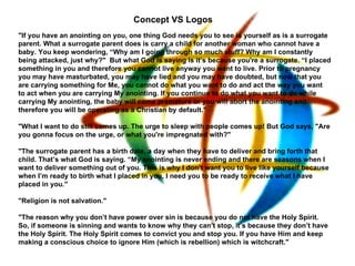 Concept VS Logos
"If you have an anointing on you, one thing God needs you to see is yourself as is a surrogate
parent. What a surrogate parent does is carry a child for another woman who cannot have a
baby. You keep wondering, “Why am I going through so much stuff? Why am I constantly
being attacked, just why?" But what God is saying is it’s because you're a surrogate. “I placed
something in you and therefore you cannot live anyway you want to live. Prior to pregnancy
you may have masturbated, you may have lied and you may have doubted, but now that you
are carrying something for Me, you cannot do what you want to do and act the way you want
to act when you are carrying My anointing. If you continue to do what you want to do while
carrying My anointing, the baby will come premature or you will abort the anointing and
therefore you will be operating as a Christian by default."

"What I want to do still comes up. The urge to sleep with people comes up! But God says, "Are
you gonna focus on the urge, or what you're impregnated with?"

"The surrogate parent has a birth date, a day when they have to deliver and bring forth that
child. That’s what God is saying. “My anointing is never ending and there are seasons when I
want to deliver something out of you. This is why I don’t want you to live like yourself because
when I’m ready to birth what I placed in you, I need you to be ready to receive what I have
placed in you."

"Religion is not salvation."

"The reason why you don’t have power over sin is because you do not have the Holy Spirit.
So, if someone is sinning and wants to know why they can’t stop, it’s because they don’t have
the Holy Spirit. The Holy Spirit comes to convict you and stop you. If you have Him and keep
making a conscious choice to ignore Him (which is rebellion) which is witchcraft."
 