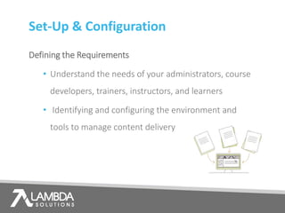 Set-Up & Configuration
Defining the Requirements
• Understand the needs of your administrators, course
developers, trainers, instructors, and learners
• Identifying and configuring the environment and
tools to manage content delivery
 