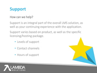Support
How can we help?
Support is an integral part of the overall LMS solution, as
well as your continuing experience with the application.
Support varies based on product, as well as the specific
licensing/hosting package.
• Levels of support
• Contact channels
• Hours of support
 