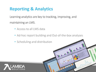 Reporting & Analytics
Learning analytics are key to tracking, improving, and
maintaining an LMS.
• Access to all LMS data
• Ad-hoc report building and Out-of-the-box analyses
• Scheduling and distribution
 
