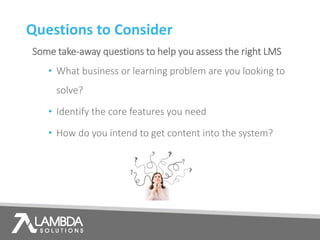 Questions to Consider
Some take-away questions to help you assess the right LMS
• What business or learning problem are you looking to
solve?
• Identify the core features you need
• How do you intend to get content into the system?
 
