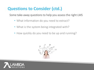 Questions to Consider (ctd.)
Some take-away questions to help you assess the right LMS
• What information do you need to extract?
• What is the system being integrated with?
• How quickly do you need to be up and running?
 