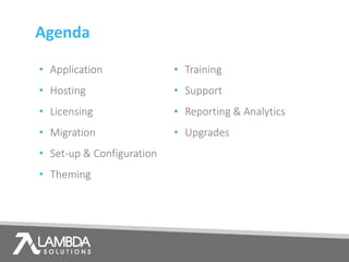 Agenda
• Application
• Hosting
• Licensing
• Migration
• Set-up & Configuration
• Theming
• Training
• Support
• Reporting & Analytics
• Upgrades
 