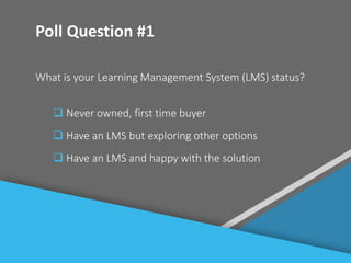 #
Poll Question #1
What is your Learning Management System (LMS) status?
 Never owned, first time buyer
 Have an LMS but exploring other options
 Have an LMS and happy with the solution
 