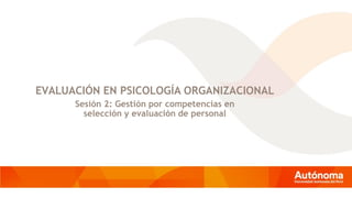 EVALUACIÓN EN PSICOLOGÍA ORGANIZACIONAL
Sesión 2: Gestión por competencias en
selección y evaluación de personal
 
