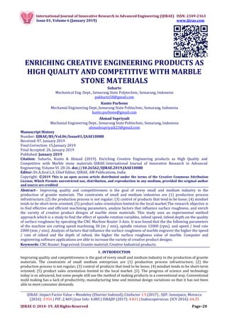 International Journal of Innovative Research in Advanced Engineering (IJIRAE) ISSN: 2349-2163
Issue 01, Volume 6 (January 2019) www.ijirae.com
__________________________________________________________________________________________________
IJIRAE: Impact Factor Value – Mendeley (Elsevier Indexed); Citefactor 1.9 (2017) ; SJIF: Innospace, Morocco
(2016): 3.916 | PIF: 2.469 | Jour Info: 4.085 | ISRAJIF (2017): 4.011 | Indexcopernicus: (ICV 2016): 64.35
IJIRAE © 2014- 19, All Rights Reserved Page–20
ENRICHING CREATIVE ENGINEERING PRODUCTS AS
HIGH QUALITY AND COMPETITIVE WITH MARBLE
STONE MATERIALS
Suharto
Mechanical Eng. Dept., Semarang State Polytechnic, Semarang, Indonesia
pakharto58@gmail.com
Kunto Purbono
Mechanial Engineering Dept.,Semarang State Politechnic, Semarang, Indonesia
kunto.purbono@gmail.com
Ahmad Supriyadi
Mechanial Engineering Dept., Semarang State Politechnic, Semarang, Indonesia
ahmadsupriyadi23@gmail.com
Manuscript History
Number: IJIRAE/RS/Vol.06/Issue01/JAAE10088
Received: 07, January 2019
Final Correction: 15,January 2019
Final Accepted: 26, January 2019
Published: January 2019
Citation: Suharto, Kunto & Ahmad (2019). Enriching Creative Engineering products as High Quality and
Competitive with Marble stone materials. IJIRAE::International Journal of Innovative Research in Advanced
Engineering, Volume VI, 20-26. doi://10.26562/IJIRAE.2019.JAAE10088
Editor: Dr.A.Arul L.S, Chief Editor, IJIRAE, AM Publications, India
Copyright: ©2019 This is an open access article distributed under the terms of the Creative Commons Attribution
License, Which Permits unrestricted use, distribution, and reproduction in any medium, provided the original author
and source are credited
Abstract-- Improving quality and competitiveness is the goal of every small and medium industry in the
production of granite materials. The constraints of small and medium industries are (1) production process
infrastructure; (2) the production process is not regular; (3) control of products that tend to be loose; (4) mindset
tends to be short-term oriented; (5) product sales orientation limited to the local market.The research objective is
to find effective and efficient machining parameters, analyze factors that influence surface roughness, and enrich
the variety of creative product designs of marble stone materials. This study uses an experimental method
approach which is a study to find the effect of spindle rotation variables, infeed speed, infeed depth on the quality
of surface roughness by operating the CNC Machine Router 3-Axis. It was found that the the following parameters
of the machine are cutting speed machining 30 (m / min), spindle rotation 12000 (rpm), and speed / feed rate
2000 (mm / min). Analysis of factors that influence the surface roughness of marble engraver the higher the speed
/ rate of infeed and the depth of infeed, the higher the surface roughness value of marble. Computer and
engineering software applications are able to increase the variety of creative product designs.
Keywords: CNC Router; Engravired; Granite material; Creative Industrial products;
I . INTRODUCTION
Improving quality and competitiveness is the goal of every small and medium industry in the production of granite
materials. The constraints of small medium entreprises are (1) production process infrastructure; (2) the
production process is not regular; (3) control of products that tend to be loose; (4) mindset tends to be short-term
oriented; (5) product sales orientation limited to the local market. [1]. The progress of science and technology
today is so advanced, but some people still use the method of making products in a conventional way. Conventional
mold making has a lack of productivity, manufacturing time and minimal design variations so that it has not been
able to meet consumer demands.
 