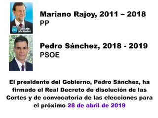 Mariano Rajoy, 2011 – 2018
PP
Pedro Sánchez, 2018 - 2019
PSOE
El presidente del Gobierno, Pedro Sánchez, ha
firmado el Real Decreto de disolución de las
Cortes y de convocatoria de las elecciones para
el próximo 28 de abril de 2019
 
