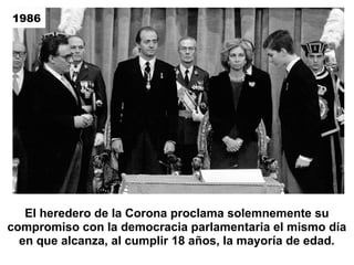 El heredero de la Corona proclama solemnemente su
compromiso con la democracia parlamentaria el mismo día
en que alcanza, al cumplir 18 años, la mayoría de edad.
1986
 