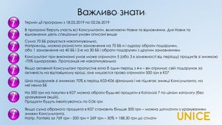 Важливо знати
В програмі беруть участь всі Консультанти, включаючи Нових та відновлених. Для Нових та
відновлених діють спеціальні умови описані вище
Термін дії програми з 18.02.2019 по 02.06.2019
Сума 70 ББ рахується накопичувально,
Наприклад, можна розмістити замовлення на 70 ББ и і одразу обрати подарунки,
або 1 замовлення на 40 ББ і 2-е на 30 ББ і обрати подарунки з другим замовленням
Ціна подарунків зі знижкою 70% в період К03-К06 фінальна і не підлягає знижці Консультанта, на
неї нема ББ
На 500 грн на покупки в К07 можна обрати будь-які продукти в Каталозі 7 по цінам каталогу (без
урахування акцій).
Продукти будуть інвойсуватись по 0,06 грн
Якщо сума обраного продукта в К07 становить більше 500 грн – можна доплатити з урахуванням
знижки Консультанта.
Напр. Fontela за 769 грн - 500 грн = 269 грн – 30% = 188,30 грн до сплати
Якщо активний Консультант пропустив хоча б один період з 4-х – він отримує свій подарунок за
активність на відповідному кроці, але лишаєтся права отримати 500 грн в К07
Консультант при виконанні умов може отримати 5 (або 3 в залежності від періоду) продуктів зі знижкою
-70% одноразово. Пропозиція не накопичувальна
 