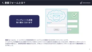 1. 登録フォームとは？
登録フォームとは、メールマガジンの受信希望者がメールアドレスを登録するためのオンラインフォームです。
メールアドレスが登録されると自動でアカウント内のコンタクトリストに追加される仕組みとなっております。手動でのコンタク...