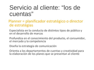 Servicio al cliente: “los de
cuentas”
Planner = planificador estratégico o director
de estratégias
Especialista en la conducta de distintos tipos de público y
en el desarrollo de marcas
Profundiza en el conocimiento del producto, el consumidor,
el mercado y la competencia
Diseña la estrategia de comunicación
Orienta a los departamentos de cuentas y creatividad para
la elaboración de los planes que se presentan al cliente
 
