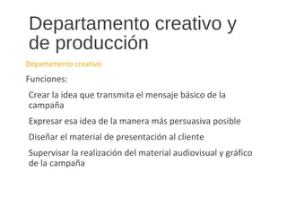Departamento creativo y
de producción
Departamento creativo
Funciones:
Crear la idea que transmita el mensaje básico de la
campaña
Expresar esa idea de la manera más persuasiva posible
Diseñar el material de presentación al cliente
Supervisar la realización del material audiovisual y gráfico
de la campaña
 