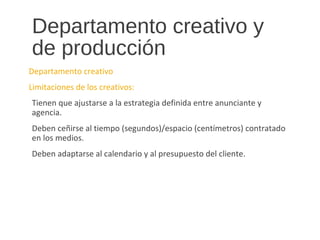 Departamento creativo y
de producción
Departamento creativo
Limitaciones de los creativos:
Tienen que ajustarse a la estrategia definida entre anunciante y
agencia.
Deben ceñirse al tiempo (segundos)/espacio (centímetros) contratado
en los medios.
Deben adaptarse al calendario y al presupuesto del cliente.
 