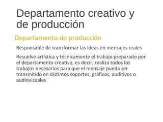Departamento creativo y
de producción
Departamento de producción
Responsable de transformar las ideas en mensajes reales
Resuelve artística y técnicamente el trabajo preparado por
el departamento creativo, es decir, realiza todos los
trabajos necesarios para que el mensaje pueda ser
transmitido en distintos soportes: gráficos, auditivos o
audiovisuales
 