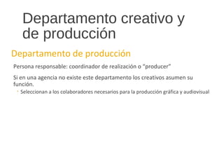 Departamento creativo y
de producción
Departamento de producción
Persona responsable: coordinador de realización o “producer”
Si en una agencia no existe este departamento los creativos asumen su
función.
◦ Seleccionan a los colaboradores necesarios para la producción gráfica y audiovisual
 