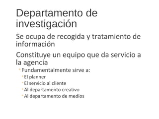 Departamento de
investigación
Se ocupa de recogida y tratamiento de
información
Constituye un equipo que da servicio a
la agencia
◦Fundamentalmente sirve a:
◦El planner
◦El servicio al cliente
◦Al departamento creativo
◦Al departamento de medios
 
