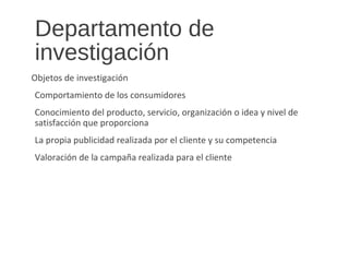 Departamento de
investigación
Objetos de investigación
Comportamiento de los consumidores
Conocimiento del producto, servicio, organización o idea y nivel de
satisfacción que proporciona
La propia publicidad realizada por el cliente y su competencia
Valoración de la campaña realizada para el cliente
 