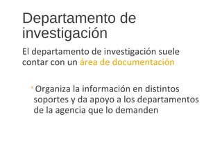 Departamento de
investigación
El departamento de investigación suele
contar con un área de documentación
◦Organiza la información en distintos
soportes y da apoyo a los departamentos
de la agencia que lo demanden
 