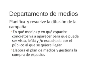 Departamento de medios
Planifica y resuelve la difusión de la
campaña
◦En qué medios y en qué espacios
concretos va a aparecer para que pueda
ser vista, leída y /o escuchada por el
público al que se quiere llegar
◦Elabora el plan de medios y gestiona la
compra de espacios
 