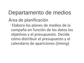 Departamento de medios
Área de planificación
◦Elabora los planes de medios de la
campaña en función de los datos los
objetivos y el presupuesto. Decide
cómo distribuir el presupuesto y el
calendario de apariciones (timing)
 
