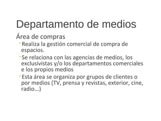 Departamento de medios
Área de compras
◦Realiza la gestión comercial de compra de
espacios.
◦Se relaciona con las agencias de medios, los
exclusivistas y/o los departamentos comerciales
e los propios medios
◦Esta área se organiza por grupos de clientes o
por medios (TV, prensa y revistas, exterior, cine,
radio...)
 