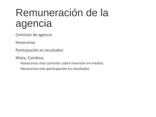 Remuneración de la
agencia
Comisión de agencia
Honorarios
Participación en resultados
Mixta. Combina
◦ Honorarios más comisión sobre inversión en medios
◦ Honorarios más participación en resultados
 