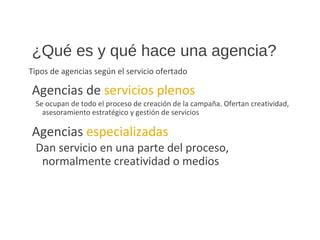 ¿Qué es y qué hace una agencia?
Tipos de agencias según el servicio ofertado
Agencias de servicios plenos
Se ocupan de todo el proceso de creación de la campaña. Ofertan creatividad,
asesoramiento estratégico y gestión de servicios
Agencias especializadas
Dan servicio en una parte del proceso,
normalmente creatividad o medios
 