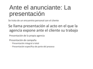 Ante el anunciante: La
presentación
Se trata de un encuentro personal con el cliente
Se llama presentación al acto en el que la
agencia expone ante el cliente su trabajo
Presentación de la propia agencia
Presentación de campaña
◦ Presentación integral o total
◦ Presentación específica de parte del proceso
 
