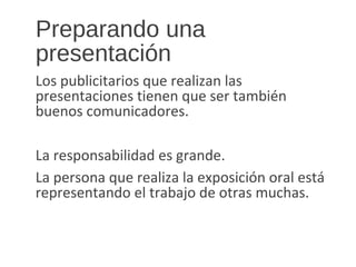 Preparando una
presentación
Los publicitarios que realizan las
presentaciones tienen que ser también
buenos comunicadores.
La responsabilidad es grande.
La persona que realiza la exposición oral está
representando el trabajo de otras muchas.
 