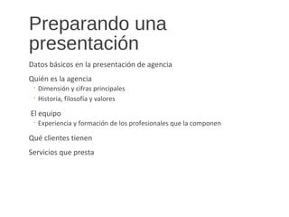 Preparando una
presentación
Datos básicos en la presentación de agencia
Quién es la agencia
◦ Dimensión y cifras principales
◦ Historia, filosofía y valores
El equipo
◦ Experiencia y formación de los profesionales que la componen
Qué clientes tienen
Servicios que presta
 