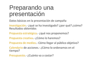 Preparando una
presentación
Datos básicos en la presentación de campaña
Investigación.- ¿qué se ha investigado? ¿por qué? ¿cómo?
Resultados obtenidos
Propuesta estratégica.- ¿qué nos proponemos?
Propuesta creativa.- ¿Cómo lo haremos?
Propuesta de medios.- Cómo llegar al público objetivo?
Calendario de acciones.- ¿Cómo lo ordenamos en el
tiempo?
Presupuesto.- ¿Cuánto va a costar?
 