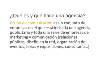 ¿Qué es y qué hace una agencia?
Grupo de comunicación es un conjunto de
empresas en el que está incluida una agencia
publicitaria y toda una serie de empresas de
marketing y comunicación (relaciones
públicas, diseño en la red, organización de
eventos, ferias y exposiciones, consultaría...)
 