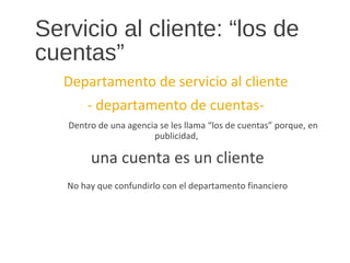 Servicio al cliente: “los de
cuentas”
Departamento de servicio al cliente
- departamento de cuentas-
Dentro de una agencia se les llama “los de cuentas” porque, en
publicidad,
una cuenta es un cliente
No hay que confundirlo con el departamento financiero
 