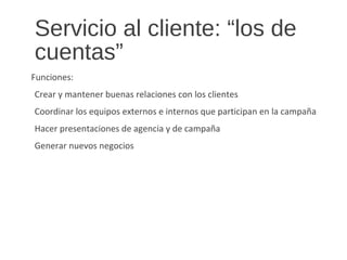 Servicio al cliente: “los de
cuentas”
Funciones:
Crear y mantener buenas relaciones con los clientes
Coordinar los equipos externos e internos que participan en la campaña
Hacer presentaciones de agencia y de campaña
Generar nuevos negocios
 