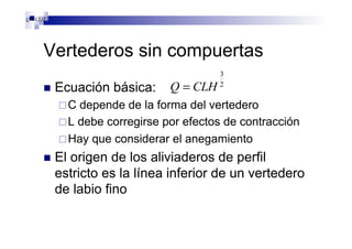 Vertederos sin compuertas
n  Ecuación básica:
¨ C depende de la forma del vertedero
¨ L debe corregirse por efectos de contracción
¨ Hay que considerar el anegamiento
n  El origen de los aliviaderos de perfil
estricto es la línea inferior de un vertedero
de labio fino
2
3
CLHQ = 2
3
CLHQ =
2
3
CLHQ =
 