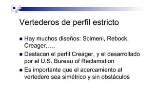 Vertederos de perfil estricto
n  Hay muchos diseños: Scimeni, Rebock,
Creager,….
n  Destacan el perfil Creager, y el desarrollado
por el U.S. Bureau of Reclamation
n  Es importante que el acercamiento al
vertedero sea simétrico y sin obstáculos
 