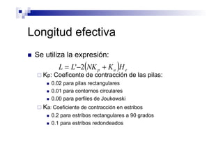 Longitud efectiva
n  Se utiliza la expresión:
¨ Kp: Coeficente de contracción de las pilas:
n  0.02 para pilas rectangulares
n  0.01 para contornos circulares
n  0.00 para perfiles de Joukowski
¨ Ka: Coeficiente de contracción en estribos
n  0.2 para estribos rectangulares a 90 grados
n  0.1 para estribos redondeados
( ) eap HKNKLL +−= 2'
 