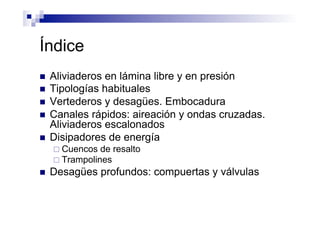Índice
n  Aliviaderos en lámina libre y en presión
n  Tipologías habituales
n  Vertederos y desagües. Embocadura
n  Canales rápidos: aireación y ondas cruzadas.
Aliviaderos escalonados
n  Disipadores de energía
¨ Cuencos de resalto
¨ Trampolines
n  Desagües profundos: compuertas y válvulas
 