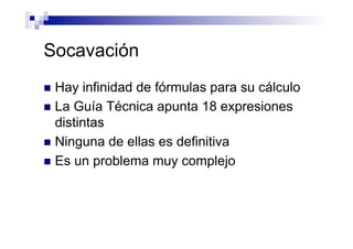Socavación
n  Hay infinidad de fórmulas para su cálculo
n  La Guía Técnica apunta 18 expresiones
distintas
n  Ninguna de ellas es definitiva
n  Es un problema muy complejo
 