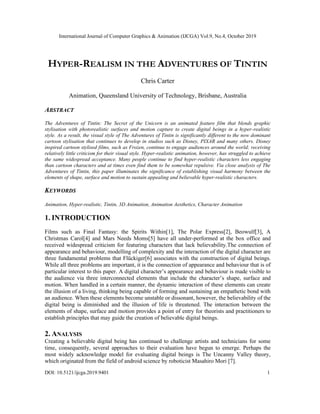 International Journal of Computer Graphics & Animation (IJCGA) Vol.9, No.4, October 2019
DOI: 10.5121/ijcga.2019.9401 1
HYPER-REALISM IN THE ADVENTURES OF TINTIN
Chris Carter
Animation, Queensland University of Technology, Brisbane, Australia
ABSTRACT
The Adventures of Tintin: The Secret of the Unicorn is an animated feature film that blends graphic
stylisation with photorealistic surfaces and motion capture to create digital beings in a hyper-realistic
style. As a result, the visual style of The Adventures of Tintin is significantly different to the now dominant
cartoon stylisation that continues to develop in studios such as Disney, PIXAR and many others. Disney
inspired cartoon stylised films, such as Frozen, continue to engage audiences around the world; receiving
relatively little criticism for their visual style. Hyper-realistic animation, however, has struggled to achieve
the same widespread acceptance. Many people continue to find hyper-realistic characters less engaging
than cartoon characters and at times even find them to be somewhat repulsive. Via close analysis of The
Adventures of Tintin, this paper illuminates the significance of establishing visual harmony between the
elements of shape, surface and motion to sustain appealing and believable hyper-realistic characters.
KEYWORDS
Animation, Hyper-realistic, Tintin, 3D Animation, Animation Aesthetics, Character Animation
1. INTRODUCTION
Films such as Final Fantasy: the Spirits Within[1], The Polar Express[2], Beowulf[3], A
Christmas Carol[4] and Mars Needs Moms[5] have all under-performed at the box office and
received widespread criticism for featuring characters that lack believability.The connection of
appearance and behaviour, modelling of complexity and the interaction of the digital character are
three fundamental problems that Flückiger[6] associates with the construction of digital beings.
While all three problems are important, it is the connection of appearance and behaviour that is of
particular interest to this paper. A digital character’s appearance and behaviour is made visible to
the audience via three interconnected elements that include the character’s shape, surface and
motion. When handled in a certain manner, the dynamic interaction of these elements can create
the illusion of a living, thinking being capable of forming and sustaining an empathetic bond with
an audience. When these elements become unstable or dissonant, however, the believability of the
digital being is diminished and the illusion of life is threatened. The interaction between the
elements of shape, surface and motion provides a point of entry for theorists and practitioners to
establish principles that may guide the creation of believable digital beings.
2. ANALYSIS
Creating a believable digital being has continued to challenge artists and technicians for some
time, consequently, several approaches to their evaluation have begun to emerge. Perhaps the
most widely acknowledge model for evaluating digital beings is The Uncanny Valley theory,
which originated from the field of android science by roboticist Masahiro Mori [7].
 