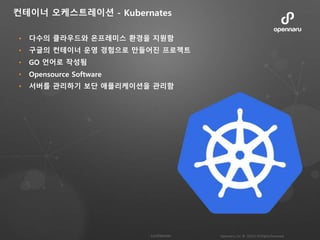 • 다수의 클라우드와 온프레미스 환경을 지원함
• 구글의 컨테이너 운영 경험으로 만들어진 프로젝트
• GO 언어로 작성됨
• Opensource Software
• 서버를 관리하기 보단 애플리케이션을 관리함
컨테이너 오케스트레이션 - Kubernates
 