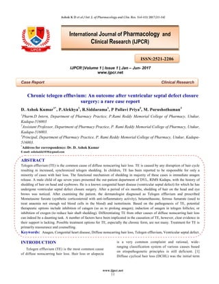 Ashok K D et al / Int. J. of Pharmacology and Clin. Res. Vol-1(1) 2017 [11-14]
www.ijpcr.net
11
IJPCR |Volume 1 | Issue 1 | Jan – Jun- 2017
www.ijpcr.net
Case Report Clinical Research
Chronic telogen effluvium: An outcome after ventricular septal defect closure
surgery: a rare case report
D. Ashok Kumar1*
, P.Alekhya1
, R.Siddarama1
, P Pallavi Priya2
, M. Purushothaman3
1
Pharm.D Intern, Department of Pharmacy Practice, P.Rami Reddy Memorial College of Pharmacy, Utukur,
Kadapa-516003
2
Assistant Professor, Department of Pharmacy Practice, P. Rami Reddy Memorial College of Pharmacy, Utukur,
Kadapa-516003.
3
Principal, Department of Pharmacy Practice, P. Rami Reddy Memorial College of Pharmacy, Utukur, Kadapa-
516003.
*
Address for correspondence: Dr. D. Ashok Kumar
E-mail: ashokakki1030@gmail.com
ABSTRACT
Telogen effluvium (TE) is the common cause of diffuse nonscarring hair loss. TE is caused by any disruption of hair cycle
resulting in increased, synchronized telogen shedding. In children, TE has been reported to be responsible for only a
minority of cases with hair loss. The functional mechanism of shedding in majority of these cases is immediate anagen
release. A male child of age seven years presented the out-patient department of DVL, RIMS Kadapa, with the history of
shedding of hair on head and eyebrows. He is a known congenital heart disease (ventricular septal defect) for which he has
undergone ventricular septal defect closure surgery. After a period of six months, shedding of hair on the head and eye
brows was noticed. After examining the patient, the dermatologist diagnosed as Telogen effluvium and prescribed
Mometasone furoate (synthetic corticosteroid with anti-inflammatory activity), betamethasone, ferrous fumarate (used to
treat anaemia not enough red blood cells in the blood) and isotretinoin. Based on the pathogenesis of TE, potential
therapeutic options include inhibition of catagen (so as to prolong anagen); induction of anagen in telogen follicles; or
inhibition of exogen (to reduce hair shaft shedding). Differentiating TE from other causes of diffuse nonscarring hair loss
can indeed be a daunting task. A number of factors have been implicated in the causation of TE, however, clear evidence in
their support is lacking. Possible treatment options for TE, especially the chronic form, are not many. Treatment for TE is
primarily reassurance and counselling.
Keywords: Anagen, Congenital heart disease, Diffuse nonscarring hair loss, Telogen effluvium, Ventricular septal defect.
INTRODUCTION
Telogen effluvium (TE) is the most common cause
of diffuse nonscarring hair loss. Hair loss or alopecia
is a very common complaint and rational, wide-
ranging classification system of various causes based
on etiopathogenetic principles is still deficient. [1]
Diffuse cyclical hair loss (DCHL) was the initial term
ISSN:2521-2206
International Journal of Pharmacology and
Clinical Research (IJPCR)
 