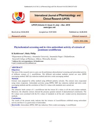 Kathiresan K et al / Int. J. of Pharmacology and Clin. Research Vol-2(2) 2018 [117-123]
117
IJPCR |Volume 2 | Issue 2 | July – Dec- 2018
www.ijpcr.net
Received on: 02.04.2018 Accepted on: 15.07.2018 Published on: 26.08.2018
Research article Clinical research
Phytochemical screening and in vitro antioxidant activity of extracts of
jasminum sessiliflorum
K Kathiresan*, Ruby Philip
*Department of Pharmacy, Annamalai University, Annamalai Nagar, Chidambaram.
Nazareth College of Pharmacy, Othera, Thiruvalla, Kerala.
*Address for correspondence: K Kathiresan
E-mail: dr.kathiresan123@rediffmail.com
ABSTRACT
Objectives
The aims of this research were to carry out the preliminary phytochemical screening and antioxidant activity
of different extracts of J. sessiliflorum. The different anti-oxidant methods carried out were DPPH
scavenging method, NBT dye reduction method and nitric oxide scavenging method
Methods
Extracts were prepared by reflux method using different polarity solvents. The extracts were evaporated
using rotary evaporator. Antioxidant activities using DPPH, NBT dye reduction method and nitric oxide
scavenging methods and the correlation of their IC50 values with standards were carried out.
Results
The ethanolic herbs extract of J. sessiliflorum had the lowest IC50 values in all the anti-oxidant methods.
Moreover, the ethanolic extracts showed the presence greatest amount of phytochemical constituents. The
IC50 values were correlated with the IC50 values of standards in all the anti- oxidant activity determination
methods.
Conclusions
The results of the present study indicate that the extracts of J.sessiliflorum exhibited strong antioxidant
activity and thus it is a good source of antioxidant.
Keywords: Antioxidant, DPPH, NBT dye reduction, Nitric oxide scavenging, J. sessiliflorum
International Journal of Pharmacology and
Clinical Research (IJPCR)
ISSN: 2521-2206
 