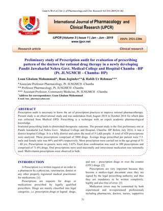 Loan G M et al / Int. J. of Pharmacology and Clin. Research Vol-3(1) 2019 [31-36]
31
IJPCR |Volume 3 | Issue 1 | Jan - Jun - 2019
www.ijpcr.net
Research article Clinical research
Preliminary study of Prescription audit for evaluation of prescribing
pattern of the doctors for rational drug therapy in a newly developing
Pandit Jawaharlal Nehru Govt. Medical College and Hospital Chamba –HP
(Pt. JLNGMCH – Chamba- HP)
Loan Ghulam Mohammad*, Ram Joginder**& Habib Ur Rehman***
*Associate Professor Pharmacology, Pt. JLNGMCH -Chamba
** Professor Pharmacology, Pt. JLNGMCH -Chamba
*** Assistant Professor, Community Medicine, Pt. JLNGMCH –Chamba
*
Address for correspondence: Loan Ghulam Mohammad
E-mail: lone_ pharma@yahoo.com
ABSTRACT
Prescription audit is necessary to know the art of prescription practices to improve rational pharmacotherapy.
Present study is an observational study and was undertaken from August 2018 to October 2018 for which data
was collected from Medical OPD. Prescribing is a technique with an expert academic pharmacological
knowledge.
Irrational prescribing leads to diminished therapeutic outcome. The present study is the first preliminary one at
Pandit Jawaharlal Lal Nehru Govt. Medical College and Hospital, Chamba- HP Before July 2016, it was a
district hospital College. It is a hilly district and caters the need of 5 Lakh people. A total of 420 prescriptions
were analyzed. These prescriptions comprised of 3000 drugs. Average drugs prescribed per patient were 7.3.
male and female ratio was 40% and 60% respectively. More prescription were carried out in the age group of 51
- 60 yrs. Prescriptions in generic were only 3.65% fixed dose combination was used in 300 prescriptions and
comprised of 71.4% drugs. Oral prescriptions were used maximally and intravenous medication was minimally
used. Multivitamin prescriptions were observed in bulk.
INTRODUCTION
A Prescription is a written request or an order to
a pharmacist by a physician, veterinarian, dentist or
any other properly registered medical practitioner
for medications. [1]
Prescriptions are requests for drugs or
medications prescribed by legally qualified
prescribers. Drugs are mainly classified into legal
categories. i.e. prescription drugs or legend drugs,
and non – prescription drugs or over the counter
(OTC) drugs. [2]
Prescriptions are very important because they
become a medico-legal document once they are
signed by the legal prescribing authority and thus
they are mandatory to be written completely,
legibly and also free of error. [3]
Medication errors may be committed by both
experienced and in-experienced professionals
including pharmacists, doctors, nurses, supportive
International Journal of Pharmacology and
Clinical Research (IJPCR)
ISSN: 2521-2206
 